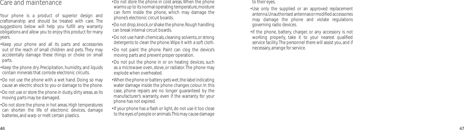 4647Care and maintenanceYour  phone  is  a  product  of  superior  design  and craftsmanship  and  should  be  treated  with  care.  The suggestions  below  will  help  you  fulfill  any  warranty obligations and allow you to enjoy this product for many years. •   Keep  your  phone  and  all  its  parts  and  accessories out of the reach of small children and pets. They may accidentally  damage  these things  or  choke  on  small parts.•   Keep the phone dry. Precipitation, humidity, and liquids contain minerals that corrode electronic circuits.•  Do not use the phone with a wet hand. Doing so may cause an electric shock to you or damage to the phone. •  Do not use or store the phone in dusty, dirty areas, as its moving parts may be damaged.•  Do not store the phone in hot areas. High temperatures can  shorten  the  life  of  electronic  devices,  damage batteries, and warp or melt certain plastics.•  Do not store the phone in cold areas. When the phone warms up to its normal operating temperature, moisture can  form  inside  the  phone,  which  may  damage  the phone’s electronic circuit boards.•  Do not drop, knock, or shake the phone. Rough handling can break internal circuit boards.•  Do not use harsh chemicals, cleaning solvents, or strong detergents to clean the phone. Wipe it with a soft cloth.•  Do  not  paint  the  phone.  Paint  can  clog  the  device’s moving parts and prevent proper operation.•  Do not put the phone in or on heating devices, such as a microwave oven, stove, or radiator. The phone may explode when overheated.•  When the phone or battery gets wet, the label indicating water damage inside the phone changes colour. In this case,  phone repairs are  no longer guaranteed by  the manufacturer’s warranty, even if the warranty for your phone has not expired.•  If your phone has a flash or light, do not use it too close to the eyes of people or animals. This may cause damage to their eyes.•  Use  only  the  supplied  or  an  approved  replacement antenna. Unauthorised antennas or modified accessories may  damage  the  phone  and  violate  regulations governing radio devices.•  If the  phone, battery,  charger, or any accessory  is not working  properly,  take  it  to  your  nearest  qualified service facility. The personnel there will assist you, and if necessary, arrange for service.Health and safety information