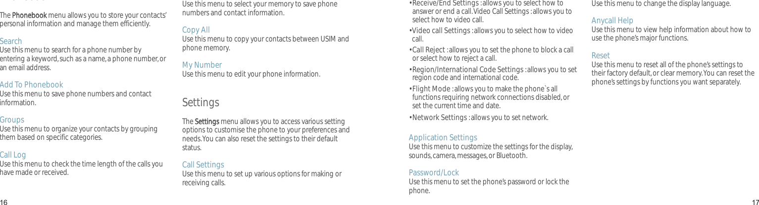 1617PhonebookThe Phonebook menu allows you to store your contacts’ personal information and manage them efficiently.Search Use this menu to search for a phone number by entering a keyword, such as a name, a phone number, or an email address.Add To PhonebookUse this menu to save phone numbers and contact information.GroupsUse this menu to organize your contacts by grouping them based on specific categories.Call LogUse this menu to check the time length of the calls you have made or received.Sel Save MemoryUse this menu to select your memory to save phone numbers and contact information.Copy AllUse this menu to copy your contacts between USIM and phone memory.My NumberUse this menu to edit your phone information.SettingsThe Settings menu allows you to access various setting options to customise the phone to your preferences and needs. You can also reset the settings to their default status.Call Settings Use this menu to set up various options for making or receiving calls.Menu functions•  Receive/End Settings : allows you to select how to answer or end a call. Video Call Settings : allows you to select how to video call.•  Video call Settings : allows you to select how to video call.•  Call Reject : allows you to set the phone to block a call or select how to reject a call.•  Region/International Code Settings : allows you to set region code and international code.•  Flight Mode : allows you to make the phone`s all functions requiring network connections disabled, or set the current time and date.• Network Settings : allows you to set network.Application SettingsUse this menu to customize the settings for the display, sounds, camera, messages, or Bluetooth.Password/LockUse this menu to set the phone’s password or lock the phone.언어 선택/LanguageUse this menu to change the display language.Anycall HelpUse this menu to view help information about how to use the phone’s major functions.ResetUse this menu to reset all of the phone’s settings to their factory default, or clear memory. You can reset the phone’s settings by functions you want separately.