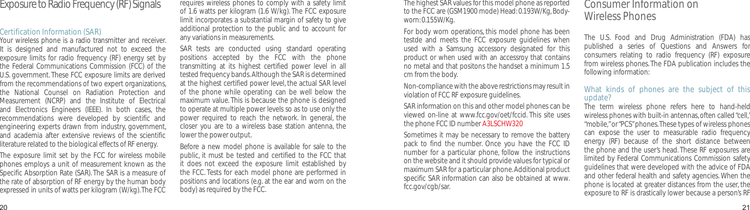 2021Exposure to Radio Frequency (RF) SignalsCertification Information (SAR)Your wireless phone is a radio transmitter and receiver. It  is  designed  and  manufactured  not  to  exceed  the exposure limits  for radio  frequency (RF)  energy  set by the Federal Communications Commission (FCC) of the U.S. government. These FCC exposure limits are derived from the recommendations of two expert organizations, the  National  Counsel  on  Radiation  Protection  and Measurement  (NCRP)  and  the  Institute  of  Electrical and  Electronics  Engineers  (IEEE).  In  both  cases,  the recommendations  were  developed  by  scientific  and engineering experts drawn from industry, government, and  academia after extensive  reviews  of the  scientific literature related to the biological effects of RF energy.The exposure  limit set  by the FCC for wireless  mobile phones employs a unit of measurement known as the Specific Absorption Rate (SAR). The SAR is a measure of the rate of absorption of RF energy by the human body expressed in units of watts per kilogram (W/kg). The FCC requires wireless  phones to comply with a safety limit of 1.6 watts per kilogram (1.6 W/kg). The FCC exposure limit incorporates a substantial margin of safety to give additional protection to the  public and to account for any variations in measurements.SAR  tests  are  conducted  using  standard  operating positions  accepted  by  the  FCC  with  the  phone transmitting  at  its  highest  certified  power  level  in  all tested frequency bands. Although the SAR is determined at the highest certified power level, the actual SAR level of  the  phone  while  operating  can  be  well  below  the maximum value. This is because the phone is designed to operate at multiple power levels so as to use only the power  required  to  reach  the  network.  In  general,  the closer  you are  to a  wireless base  station  antenna, the lower the power output.Before a new  model phone is available for sale to the public, it must be tested and  certified to the FCC that it  does  not  exceed  the  exposure  limit  established  by the FCC. Tests for each model phone are performed in positions and locations (e.g. at the ear and worn on the body) as required by the FCC. Health and safety informationThe highest SAR values for this model phone as reported to the FCC are (GSM1900 mode) Head: 0.193W/Kg, Body-worn: 0.155W/Kg.For body worn operations, this model phone has been testde  and  meets  the  FCC  exposure  guidelines  when used  with  a  Samsung  accessory  designated  for  this product or when used with an accessroy that contains no metal and that positons the handset a minimum 1.5 cm from the body.Non-compliance with the above restrictions may result in violation of FCC RF exposure guidelines.SAR information on this and other model phones can be viewed on-line at www.fcc.gov/oet/fccid. This site  uses the phone FCC ID number A3LSCHW320Sometimes it may be necessary to remove the battery pack  to  find  the  number.  Once  you  have  the  FCC  ID number  for  a particular  phone, follow  the instructions on the website and it should provide values for typical or maximum SAR for a particular phone. Additional product specific SAR information can also be obtained at www.fcc.gov/cgb/sar.Consumer Information on  Wireless PhonesThe  U.S.  Food  and  Drug  Administration  (FDA)  has published  a  series  of  Questions  and  Answers  for consumers  relating  to  radio  frequency  (RF)  exposure from wireless phones. The FDA publication includes the following information:What  kinds  of  phones  are  the  subject  of  this update?The  term  wireless  phone  refers  here  to  hand-held wireless phones with built-in antennas, often called “cell,” “mobile,” or “PCS” phones. These types of wireless phones can  expose  the  user  to  measurable  radio  frequency energy  (RF)  because  of  the  short  distance  between the phone and the user’s head. These RF exposures are limited by Federal Communications Commission safety guidelines that were developed with the advice of FDA and other federal health and safety agencies. When the phone is located at greater distances from the user, the exposure to RF is drastically lower because a person’s RF 