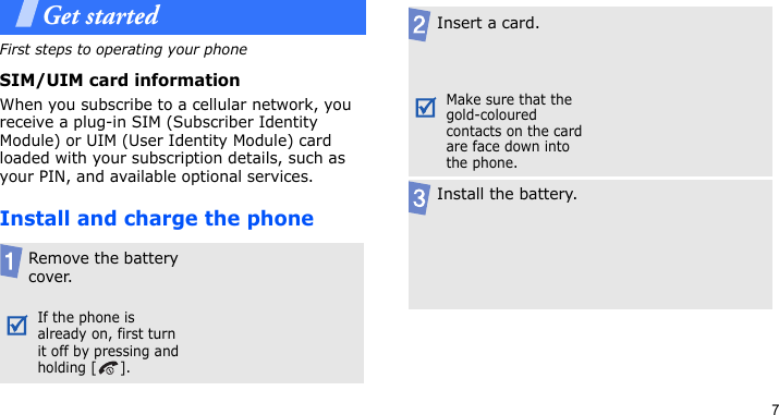 7Get startedFirst steps to operating your phoneSIM/UIM card informationWhen you subscribe to a cellular network, you receive a plug-in SIM (Subscriber Identity Module) or UIM (User Identity Module) card loaded with your subscription details, such as your PIN, and available optional services.Install and charge the phoneRemove the battery cover.If the phone is already on, first turn it off by pressing and holding [ ].Insert a card. Make sure that the gold-coloured contacts on the card are face down into the phone.Install the battery.