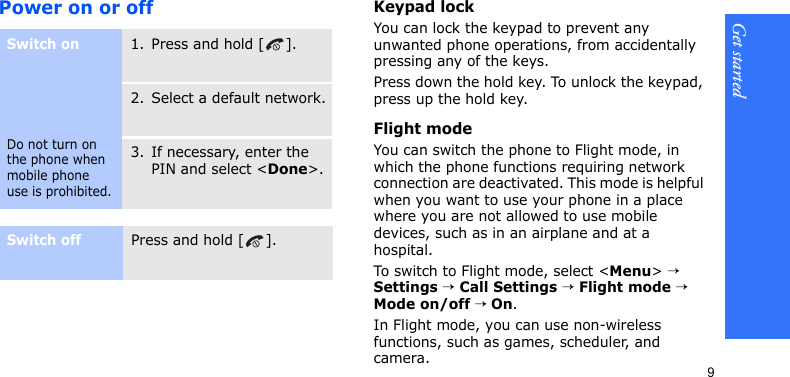 Get started9Power on or offKeypad lockYou can lock the keypad to prevent any unwanted phone operations, from accidentally pressing any of the keys.Press down the hold key. To unlock the keypad, press up the hold key.Flight modeYou can switch the phone to Flight mode, in which the phone functions requiring network connection are deactivated. This mode is helpful when you want to use your phone in a place where you are not allowed to use mobile devices, such as in an airplane and at a hospital. To switch to Flight mode, select &lt;Menu&gt; → Settings → Call Settings → Flight mode → Mode on/off → On.In Flight mode, you can use non-wireless functions, such as games, scheduler, and camera.Switch onDo not turn on the phone when mobile phone use is prohibited.1. Press and hold [ ].2. Select a default network.3. If necessary, enter the PIN and select &lt;Done&gt;.Switch offPress and hold [ ].