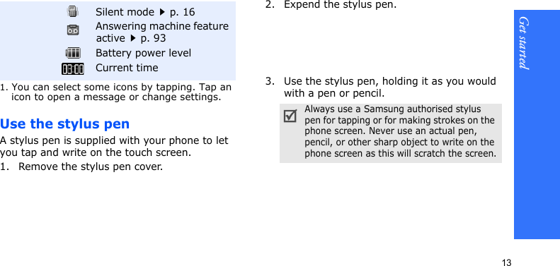 Get started13Use the stylus penA stylus pen is supplied with your phone to let you tap and write on the touch screen.1. Remove the stylus pen cover.2. Expend the stylus pen.3. Use the stylus pen, holding it as you would with a pen or pencil.Silent modep. 16Answering machine feature activep. 93Battery power levelCurrent time1. You can select some icons by tapping. Tap an icon to open a message or change settings.Always use a Samsung authorised stylus pen for tapping or for making strokes on the phone screen. Never use an actual pen, pencil, or other sharp object to write on the phone screen as this will scratch the screen.
