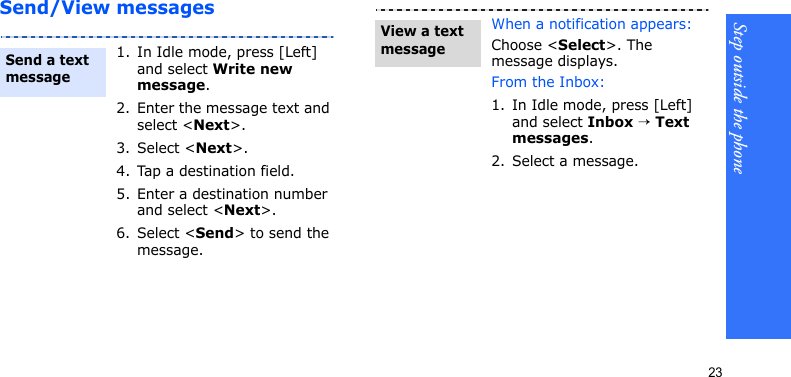 Step outside the phone23Send/View messages1. In Idle mode, press [Left] and select Write new message.2. Enter the message text and select &lt;Next&gt;.3. Select &lt;Next&gt;.4. Tap a destination field.5. Enter a destination number and select &lt;Next&gt;.6. Select &lt;Send&gt; to send the message.Send a text messageWhen a notification appears: Choose &lt;Select&gt;. The message displays.From the Inbox:1. In Idle mode, press [Left] and select Inbox → Text messages.2. Select a message.View a text message