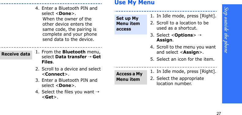 Step outside the phone27Use My Menu4. Enter a Bluetooth PIN and select &lt;Done&gt;.When the owner of the other device enters the same code, the pairing is complete and your phone send data to the device.1. From the Bluetooth menu, select Data transfer → Get Files.2. Scroll to a device and select &lt;Connect&gt;.3. Enter a Bluetooth PIN and select &lt;Done&gt;.4. Select the files you want → &lt;Get&gt;.Receive data1. In Idle mode, press [Right].2. Scroll to a location to be used as a shortcut.3. Select &lt;Options&gt; → Assign.4. Scroll to the menu you want and select &lt;Assign&gt;.5. Select an icon for the item.1. In Idle mode, press [Right].2. Select the appropriate location number.Set up My Menu item access Access a My Menu item