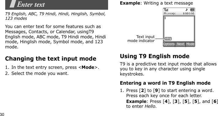 30Enter textT9 English, ABC, T9 Hindi, Hindi, Hinglish, Symbol, 123 modesYou can enter text for some features such as Messages, Contacts, or Calendar, usingT9 English mode, ABC mode, T9 Hindi mode, Hindi mode, Hinglish mode, Symbol mode, and 123 mode.Changing the text input mode1. In the text entry screen, press &lt;Mode&gt;.2. Select the mode you want.Example: Writing a text messageUsing T9 English modeT9 is a predictive text input mode that allows you to key in any character using single keystrokes.Entering a word in T9 English mode1. Press [2] to [9] to start entering a word. Press each key once for each letter. Example: Press [4], [3], [5], [5], and [6] to enter Hello. Text i n putmode indicatorOptions  Next  Mode