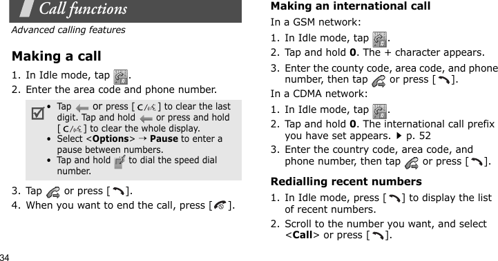 34Call functionsAdvanced calling featuresMaking a call1. In Idle mode, tap  . 2. Enter the area code and phone number.3. Tap   or press [ ].4. When you want to end the call, press [ ].Making an international callIn a GSM network:1. In Idle mode, tap  . 2. Tap and hold 0. The + character appears.3. Enter the county code, area code, and phone number, then tap   or press [ ].In a CDMA network:1. In Idle mode, tap  . 2. Tap and hold 0. The international call prefix you have set appears.p. 523. Enter the country code, area code, and phone number, then tap   or press [ ].Redialling recent numbers1. In Idle mode, press [ ] to display the list of recent numbers.2. Scroll to the number you want, and select &lt;Call&gt; or press [ ].•  Tap  or press [] to clear the last digit. Tap and hold   or press and hold [] to clear the whole display.•  Select &lt;Options&gt; → Pause to enter a pause between numbers. •  Tap and hold   to dial the speed dial number.