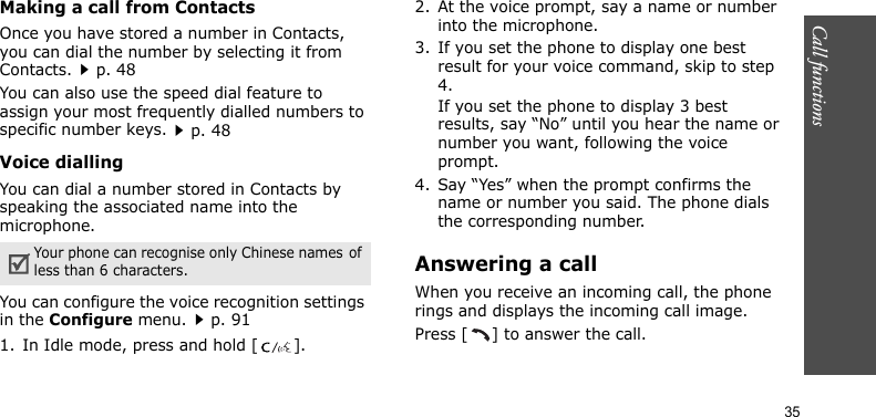 Call functions    35Making a call from ContactsOnce you have stored a number in Contacts, you can dial the number by selecting it from Contacts.p. 48You can also use the speed dial feature to assign your most frequently dialled numbers to specific number keys.p. 48Voice diallingYou can dial a number stored in Contacts by speaking the associated name into the microphone.You can configure the voice recognition settings in the Configure menu.p. 911. In Idle mode, press and hold [ ].2. At the voice prompt, say a name or number into the microphone.3. If you set the phone to display one best result for your voice command, skip to step 4.If you set the phone to display 3 best results, say “No” until you hear the name or number you want, following the voice prompt.4. Say “Yes” when the prompt confirms the name or number you said. The phone dials the corresponding number.Answering a callWhen you receive an incoming call, the phone rings and displays the incoming call image. Press [ ] to answer the call.Your phone can recognise only Chinese names of less than 6 characters.