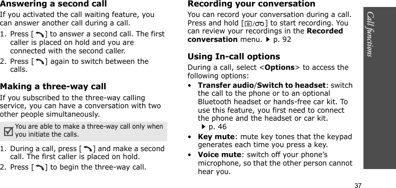 Call functions    37Answering a second callIf you activated the call waiting feature, you can answer another call during a call.1. Press [ ] to answer a second call. The first caller is placed on hold and you are connected with the second caller.2. Press [ ] again to switch between the calls.Making a three-way callIf you subscribed to the three-way calling service, you can have a conversation with two other people simultaneously.1. During a call, press [ ] and make a second call. The first caller is placed on hold.2. Press [ ] to begin the three-way call.Recording your conversationYou can record your conversation during a call. Press and hold [ ] to start recording. You can review your recordings in the Recorded conversation menu.p. 92Using In-call optionsDuring a call, select &lt;Options&gt; to access the following options:•Transfer audio/Switch to headset: switch the call to the phone or to an optional Bluetooth headset or hands-free car kit. To use this feature, you first need to connect the phone and the headset or car kit.p. 46•Key mute: mute key tones that the keypad generates each time you press a key.•Voice mute: switch off your phone’s microphone, so that the other person cannot hear you.You are able to make a three-way call only when you initiate the calls.