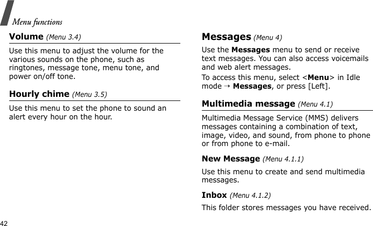 Menu functions42Volume (Menu 3.4)Use this menu to adjust the volume for the various sounds on the phone, such as ringtones, message tone, menu tone, and power on/off tone.Hourly chime (Menu 3.5)Use this menu to set the phone to sound an alert every hour on the hour.Messages (Menu 4)Use the Messages menu to send or receive text messages. You can also access voicemails and web alert messages. To access this menu, select &lt;Menu&gt; in Idle mode → Messages, or press [Left].Multimedia message (Menu 4.1)Multimedia Message Service (MMS) delivers messages containing a combination of text, image, video, and sound, from phone to phone or from phone to e-mail.New Message (Menu 4.1.1)Use this menu to create and send multimedia messages.Inbox (Menu 4.1.2)This folder stores messages you have received.
