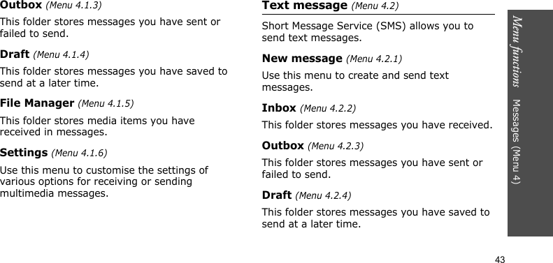 Menu functions    Messages (Menu 4)43Outbox (Menu 4.1.3)This folder stores messages you have sent or failed to send.Draft (Menu 4.1.4)This folder stores messages you have saved to send at a later time.File Manager (Menu 4.1.5)This folder stores media items you have received in messages.Settings (Menu 4.1.6)Use this menu to customise the settings of various options for receiving or sending multimedia messages.Text message (Menu 4.2)Short Message Service (SMS) allows you to send text messages.New message (Menu 4.2.1)Use this menu to create and send text messages.Inbox (Menu 4.2.2)This folder stores messages you have received.Outbox (Menu 4.2.3)This folder stores messages you have sent or failed to send.Draft (Menu 4.2.4)This folder stores messages you have saved to send at a later time.