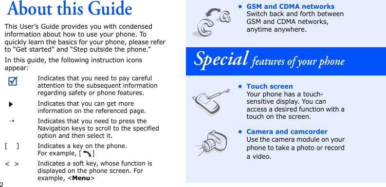 2About this GuideThis User’s Guide provides you with condensed information about how to use your phone. To quickly learn the basics for your phone, please refer to “Get started” and “Step outside the phone.”In this guide, the following instruction icons appear:Indicates that you need to pay careful attention to the subsequent information regarding safety or phone features.Indicates that you can get more information on the referenced page.  →Indicates that you need to press the Navigation keys to scroll to the specified option and then select it.[    ]Indicates a key on the phone. For example, [ ]&lt;  &gt;Indicates a soft key, whose function is displayed on the phone screen. For example, &lt;Menu&gt;• GSM and CDMA networksSwitch back and forth between GSM and CDMA networks, anytime anywhere. Special features of your phone• Touch screenYour phone has a touch-sensitive display. You can access a desired function with a touch on the screen.• Camera and camcorderUse the camera module on your phone to take a photo or record a video.