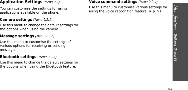 Menu functions    Settings (Menu 9)53Application Settings (Menu 9.2)You can customise the settings for using applications available on the phone.Camera settings (Menu 9.2.1)Use this menu to change the default settings for the options when using the camera.Message settings (Menu 9.2.2)Use this menu to customise the settings of various options for receiving or sending messages. Bluetooth settings (Menu 9.2.3)Use this menu to change the default settings for the options when using the Bluetooth feature.Voice command settings (Menu 9.2.4)Use this menu to customise various settings for using the voice recognition feature.p. 91
