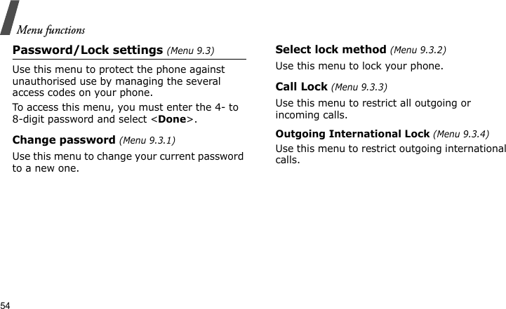 Menu functions54Password/Lock settings (Menu 9.3)Use this menu to protect the phone against unauthorised use by managing the several access codes on your phone.To access this menu, you must enter the 4- to 8-digit password and select &lt;Done&gt;. Change password (Menu 9.3.1)Use this menu to change your current password to a new one. Select lock method (Menu 9.3.2)Use this menu to lock your phone.Call Lock (Menu 9.3.3)Use this menu to restrict all outgoing or incoming calls.Outgoing International Lock (Menu 9.3.4)Use this menu to restrict outgoing international calls.