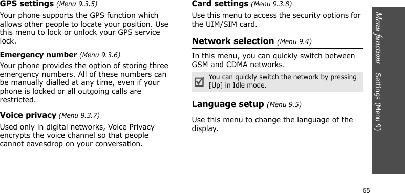 Menu functions    Settings (Menu 9)55GPS settings (Menu 9.3.5)Your phone supports the GPS function which allows other people to locate your position. Use this menu to lock or unlock your GPS service lock. Emergency number (Menu 9.3.6)Your phone provides the option of storing three emergency numbers. All of these numbers can be manually dialled at any time, even if your phone is locked or all outgoing calls are restricted.Voice privacy (Menu 9.3.7)Used only in digital networks, Voice Privacy encrypts the voice channel so that people cannot eavesdrop on your conversation.Card settings (Menu 9.3.8)Use this menu to access the security options for the UIM/SIM card.Network selection (Menu 9.4)In this menu, you can quickly switch between GSM and CDMA networks.Language setup (Menu 9.5)Use this menu to change the language of the display.You can quickly switch the network by pressing [Up] in Idle mode.