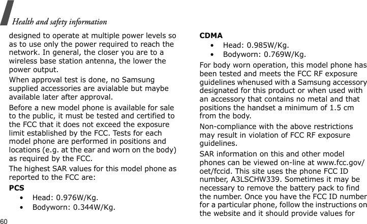 Health and safety information60designed to operate at multiple power levels so as to use only the power required to reach the network. In general, the closer you are to a wireless base station antenna, the lower the power output.When approval test is done, no Samsung supplied accessories are avialable but maybe available later after approval.Before a new model phone is available for sale to the public, it must be tested and certified to the FCC that it does not exceed the exposure limit established by the FCC. Tests for each model phone are performed in positions and locations (e.g. at the ear and worn on the body) as required by the FCC.  The highest SAR values for this model phone as reported to the FCC are:PCS•  Head: 0.976W/Kg.•  Bodyworn: 0.344W/Kg.CDMA•  Head: 0.985W/Kg.•  Bodyworn: 0.769W/Kg.For body worn operation, this model phone has been tested and meets the FCC RF exposure guidelines whenused with a Samsung accessory designated for this product or when used with an accessory that contains no metal and that positions the handset a minimum of 1.5 cm from the body. Non-compliance with the above restrictions may result in violation of FCC RF exposure guidelines.SAR information on this and other model phones can be viewed on-line at www.fcc.gov/oet/fccid. This site uses the phone FCC ID number, A3LSCHW339. Sometimes it may be necessary to remove the battery pack to find the number. Once you have the FCC ID number for a particular phone, follow the instructions on the website and it should provide values for 