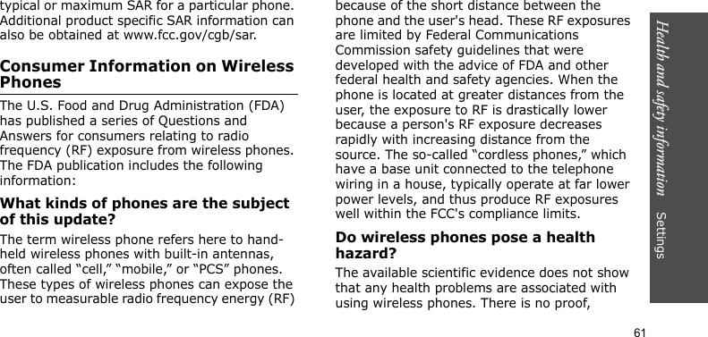 Health and safety information    Settings 61typical or maximum SAR for a particular phone. Additional product specific SAR information can also be obtained at www.fcc.gov/cgb/sar.Consumer Information on Wireless PhonesThe U.S. Food and Drug Administration (FDA) has published a series of Questions and Answers for consumers relating to radio frequency (RF) exposure from wireless phones. The FDA publication includes the following information:What kinds of phones are the subject of this update?The term wireless phone refers here to hand-held wireless phones with built-in antennas, often called “cell,” “mobile,” or “PCS” phones. These types of wireless phones can expose the user to measurable radio frequency energy (RF) because of the short distance between the phone and the user&apos;s head. These RF exposures are limited by Federal Communications Commission safety guidelines that were developed with the advice of FDA and other federal health and safety agencies. When the phone is located at greater distances from the user, the exposure to RF is drastically lower because a person&apos;s RF exposure decreases rapidly with increasing distance from the source. The so-called “cordless phones,” which have a base unit connected to the telephone wiring in a house, typically operate at far lower power levels, and thus produce RF exposures well within the FCC&apos;s compliance limits.Do wireless phones pose a health hazard?The available scientific evidence does not show that any health problems are associated with using wireless phones. There is no proof, 
