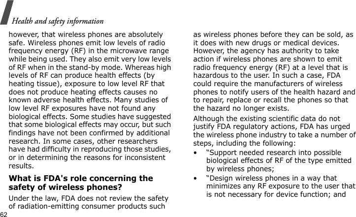Health and safety information62however, that wireless phones are absolutely safe. Wireless phones emit low levels of radio frequency energy (RF) in the microwave range while being used. They also emit very low levels of RF when in the stand-by mode. Whereas high levels of RF can produce health effects (by heating tissue), exposure to low level RF that does not produce heating effects causes no known adverse health effects. Many studies of low level RF exposures have not found any biological effects. Some studies have suggested that some biological effects may occur, but such findings have not been confirmed by additional research. In some cases, other researchers have had difficulty in reproducing those studies, or in determining the reasons for inconsistent results.What is FDA&apos;s role concerning the safety of wireless phones?Under the law, FDA does not review the safety of radiation-emitting consumer products such as wireless phones before they can be sold, as it does with new drugs or medical devices. However, the agency has authority to take action if wireless phones are shown to emit radio frequency energy (RF) at a level that is hazardous to the user. In such a case, FDA could require the manufacturers of wireless phones to notify users of the health hazard and to repair, replace or recall the phones so that the hazard no longer exists.Although the existing scientific data do not justify FDA regulatory actions, FDA has urged the wireless phone industry to take a number of steps, including the following:• “Support needed research into possible biological effects of RF of the type emitted by wireless phones;• “Design wireless phones in a way that minimizes any RF exposure to the user that is not necessary for device function; and