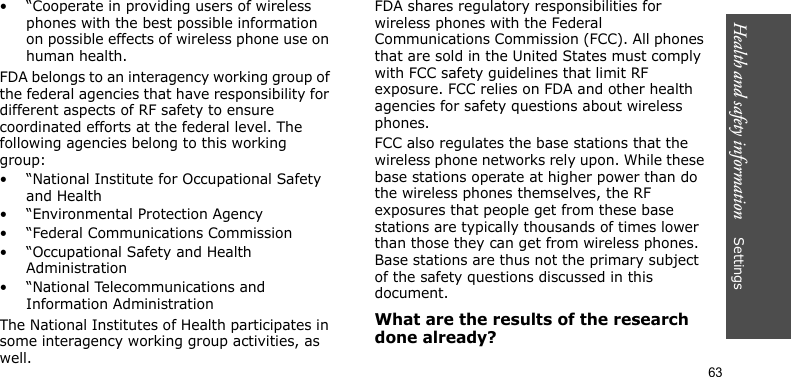 Health and safety information    Settings 63• “Cooperate in providing users of wireless phones with the best possible information on possible effects of wireless phone use on human health.FDA belongs to an interagency working group of the federal agencies that have responsibility for different aspects of RF safety to ensure coordinated efforts at the federal level. The following agencies belong to this working group:• “National Institute for Occupational Safety and Health• “Environmental Protection Agency• “Federal Communications Commission• “Occupational Safety and Health Administration• “National Telecommunications and Information AdministrationThe National Institutes of Health participates in some interagency working group activities, as well.FDA shares regulatory responsibilities for wireless phones with the Federal Communications Commission (FCC). All phones that are sold in the United States must comply with FCC safety guidelines that limit RF exposure. FCC relies on FDA and other health agencies for safety questions about wireless phones.FCC also regulates the base stations that the wireless phone networks rely upon. While these base stations operate at higher power than do the wireless phones themselves, the RF exposures that people get from these base stations are typically thousands of times lower than those they can get from wireless phones. Base stations are thus not the primary subject of the safety questions discussed in this document.What are the results of the research done already?
