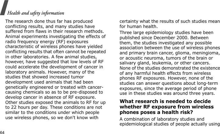 Health and safety information64The research done thus far has produced conflicting results, and many studies have suffered from flaws in their research methods. Animal experiments investigating the effects of radio frequency energy (RF) exposures characteristic of wireless phones have yielded conflicting results that often cannot be repeated in other laboratories. A few animal studies, however, have suggested that low levels of RF could accelerate the development of cancer in laboratory animals. However, many of the studies that showed increased tumor development used animals that had been genetically engineered or treated with cancer-causing chemicals so as to be pre-disposed to develop cancer in absence of RF exposure. Other studies exposed the animals to RF for up to 22 hours per day. These conditions are not similar to the conditions under which people use wireless phones, so we don&apos;t know with certainty what the results of such studies mean for human health.Three large epidemiology studies have been published since December 2000. Between them, the studies investigated any possible association between the use of wireless phones and primary brain cancer, glioma, meningioma, or acoustic neuroma, tumors of the brain or salivary gland, leukemia, or other cancers. None of the studies demonstrated the existence of any harmful health effects from wireless phones RF exposures. However, none of the studies can answer questions about long-term exposures, since the average period of phone use in these studies was around three years.What research is needed to decide whether RF exposure from wireless phones poses a health risk?A combination of laboratory studies and epidemiological studies of people actually using 