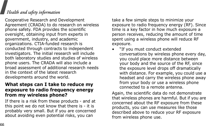 Health and safety information66Cooperative Research and Development Agreement (CRADA) to do research on wireless phone safety. FDA provides the scientific oversight, obtaining input from experts in government, industry, and academic organizations. CTIA-funded research is conducted through contracts to independent investigators. The initial research will include both laboratory studies and studies of wireless phone users. The CRADA will also include a broad assessment of additional research needs in the context of the latest research developments around the world.What steps can I take to reduce my exposure to radio frequency energy from my wireless phone?If there is a risk from these products - and at this point we do not know that there is - it is probably very small. But if you are concerned about avoiding even potential risks, you can take a few simple steps to minimize your exposure to radio frequency energy (RF). Since time is a key factor in how much exposure a person receives, reducing the amount of time spent using a wireless phone will reduce RF exposure.• “If you must conduct extended conversations by wireless phone every day, you could place more distance between your body and the source of the RF, since the exposure level drops off dramatically with distance. For example, you could use a headset and carry the wireless phone away from your body or use a wireless phone connected to a remote antenna.Again, the scientific data do not demonstrate that wireless phones are harmful. But if you are concerned about the RF exposure from these products, you can use measures like those described above to reduce your RF exposure from wireless phone use.