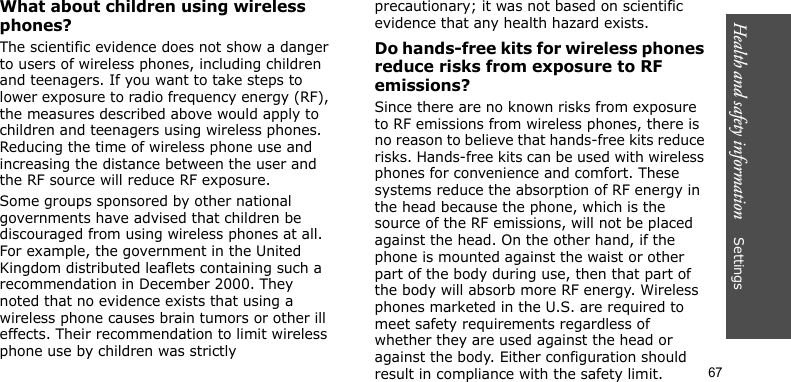 Health and safety information    Settings 67What about children using wireless phones?The scientific evidence does not show a danger to users of wireless phones, including children and teenagers. If you want to take steps to lower exposure to radio frequency energy (RF), the measures described above would apply to children and teenagers using wireless phones. Reducing the time of wireless phone use and increasing the distance between the user and the RF source will reduce RF exposure.Some groups sponsored by other national governments have advised that children be discouraged from using wireless phones at all. For example, the government in the United Kingdom distributed leaflets containing such a recommendation in December 2000. They noted that no evidence exists that using a wireless phone causes brain tumors or other ill effects. Their recommendation to limit wireless phone use by children was strictly precautionary; it was not based on scientific evidence that any health hazard exists. Do hands-free kits for wireless phones reduce risks from exposure to RF emissions?Since there are no known risks from exposure to RF emissions from wireless phones, there is no reason to believe that hands-free kits reduce risks. Hands-free kits can be used with wireless phones for convenience and comfort. These systems reduce the absorption of RF energy in the head because the phone, which is the source of the RF emissions, will not be placed against the head. On the other hand, if the phone is mounted against the waist or other part of the body during use, then that part of the body will absorb more RF energy. Wireless phones marketed in the U.S. are required to meet safety requirements regardless of whether they are used against the head or against the body. Either configuration should result in compliance with the safety limit.
