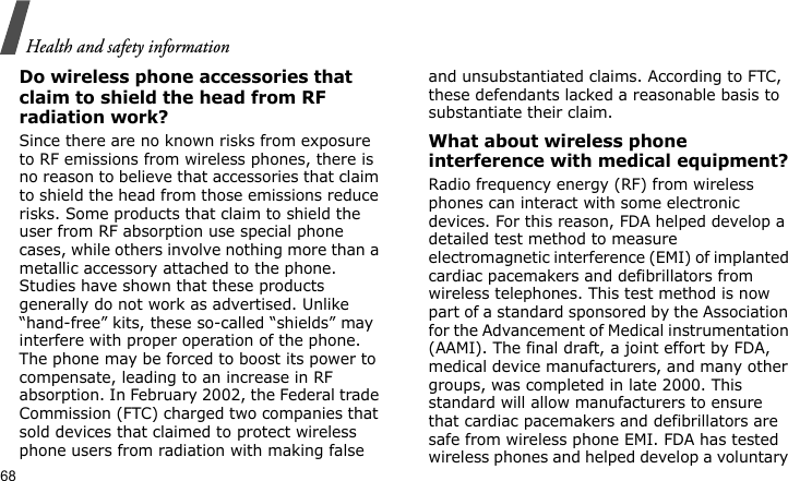 Health and safety information68Do wireless phone accessories that claim to shield the head from RF radiation work?Since there are no known risks from exposure to RF emissions from wireless phones, there is no reason to believe that accessories that claim to shield the head from those emissions reduce risks. Some products that claim to shield the user from RF absorption use special phone cases, while others involve nothing more than a metallic accessory attached to the phone. Studies have shown that these products generally do not work as advertised. Unlike “hand-free” kits, these so-called “shields” may interfere with proper operation of the phone. The phone may be forced to boost its power to compensate, leading to an increase in RF absorption. In February 2002, the Federal trade Commission (FTC) charged two companies that sold devices that claimed to protect wireless phone users from radiation with making false and unsubstantiated claims. According to FTC, these defendants lacked a reasonable basis to substantiate their claim.What about wireless phone interference with medical equipment?Radio frequency energy (RF) from wireless phones can interact with some electronic devices. For this reason, FDA helped develop a detailed test method to measure electromagnetic interference (EMI) of implanted cardiac pacemakers and defibrillators from wireless telephones. This test method is now part of a standard sponsored by the Association for the Advancement of Medical instrumentation (AAMI). The final draft, a joint effort by FDA, medical device manufacturers, and many other groups, was completed in late 2000. This standard will allow manufacturers to ensure that cardiac pacemakers and defibrillators are safe from wireless phone EMI. FDA has tested wireless phones and helped develop a voluntary 