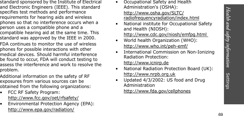 Health and safety information    Settings 69standard sponsored by the Institute of Electrical and Electronic Engineers (IEEE). This standard specifies test methods and performance requirements for hearing aids and wireless phones so that no interference occurs when a person uses a compatible phone and a compatible hearing aid at the same time. This standard was approved by the IEEE in 2000.FDA continues to monitor the use of wireless phones for possible interactions with other medical devices. Should harmful interference be found to occur, FDA will conduct testing to assess the interference and work to resolve the problem.Additional information on the safety of RF exposures from various sources can be obtained from the following organizations:• FCC RF Safety Program:http://www.fcc.gov/oet/rfsafety/• Environmental Protection Agency (EPA):http://www.epa.gov/radiation/• Occupational Safety and Health Administration&apos;s (OSHA): http://www.osha.gov/SLTC/radiofrequencyradiation/index.html• National institute for Occupational Safety and Health (NIOSH):http://www.cdc.gov/niosh/emfpg.html • World health Organization (WHO):http://www.who.int/peh-emf/• International Commission on Non-Ionizing Radiation Protection:http://www.icnirp.de• National Radiation Protection Board (UK):http://www.nrpb.org.uk• Updated 4/3/2002: US food and Drug Administrationhttp://www.fda.gov/cellphones