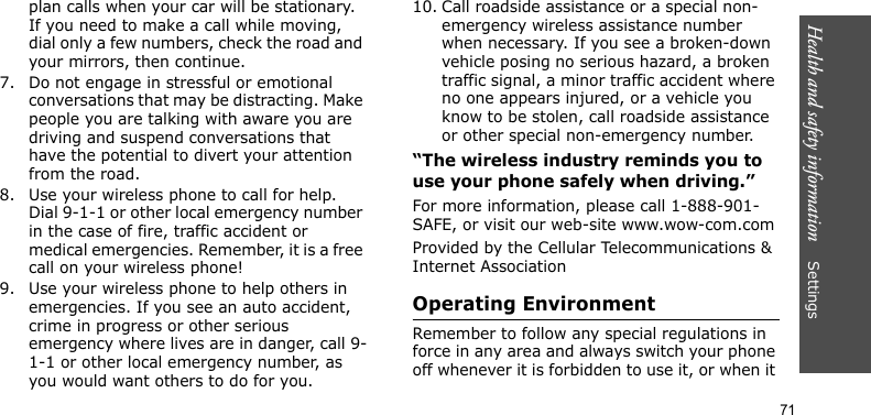 Health and safety information    Settings 71plan calls when your car will be stationary. If you need to make a call while moving, dial only a few numbers, check the road and your mirrors, then continue.7. Do not engage in stressful or emotional conversations that may be distracting. Make people you are talking with aware you are driving and suspend conversations that have the potential to divert your attention from the road.8. Use your wireless phone to call for help. Dial 9-1-1 or other local emergency number in the case of fire, traffic accident or medical emergencies. Remember, it is a free call on your wireless phone!9. Use your wireless phone to help others in emergencies. If you see an auto accident, crime in progress or other serious emergency where lives are in danger, call 9-1-1 or other local emergency number, as you would want others to do for you.10. Call roadside assistance or a special non-emergency wireless assistance number when necessary. If you see a broken-down vehicle posing no serious hazard, a broken traffic signal, a minor traffic accident where no one appears injured, or a vehicle you know to be stolen, call roadside assistance or other special non-emergency number.“The wireless industry reminds you to use your phone safely when driving.”For more information, please call 1-888-901-SAFE, or visit our web-site www.wow-com.comProvided by the Cellular Telecommunications &amp; Internet AssociationOperating EnvironmentRemember to follow any special regulations in force in any area and always switch your phone off whenever it is forbidden to use it, or when it 
