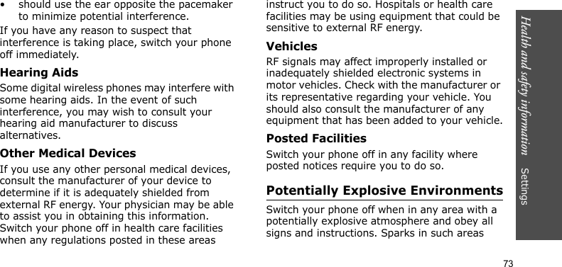Health and safety information    Settings 73• should use the ear opposite the pacemaker to minimize potential interference.If you have any reason to suspect that interference is taking place, switch your phone off immediately.Hearing AidsSome digital wireless phones may interfere with some hearing aids. In the event of such interference, you may wish to consult your hearing aid manufacturer to discuss alternatives.Other Medical DevicesIf you use any other personal medical devices, consult the manufacturer of your device to determine if it is adequately shielded from external RF energy. Your physician may be able to assist you in obtaining this information. Switch your phone off in health care facilities when any regulations posted in these areas instruct you to do so. Hospitals or health care facilities may be using equipment that could be sensitive to external RF energy.VehiclesRF signals may affect improperly installed or inadequately shielded electronic systems in motor vehicles. Check with the manufacturer or its representative regarding your vehicle. You should also consult the manufacturer of any equipment that has been added to your vehicle.Posted FacilitiesSwitch your phone off in any facility where posted notices require you to do so.Potentially Explosive EnvironmentsSwitch your phone off when in any area with a potentially explosive atmosphere and obey all signs and instructions. Sparks in such areas 
