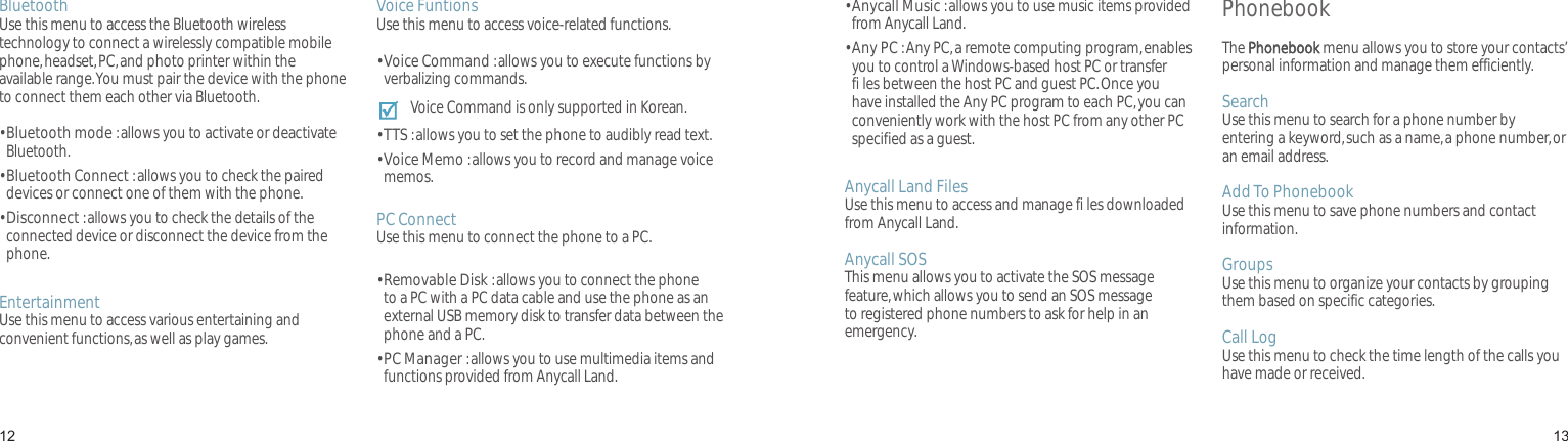 1213BluetoothUse this menu to access the Bluetooth wireless technology to connect a wirelessly compatible mobile phone, headset, PC, and photo printer within the available range. You must pair the device with the phone to connect them each other via Bluetooth.•  Bluetooth mode : allows you to activate or deactivate Bluetooth.•  Bluetooth Connect : allows you to check the paired devices or connect one of them with the phone.•  Disconnect : allows you to check the details of the connected device or disconnect the device from the phone.EntertainmentUse this menu to access various entertaining and convenient functions, as well as play games.Voice FuntionsUse this menu to access voice-related functions.•  Voice Command : allows you to execute functions by verbalizing commands.Voice Command is only supported in Korean.•  TTS : allows you to set the phone to audibly read text.•  Voice Memo : allows you to record and manage voice memos.PC ConnectUse this menu to connect the phone to a PC.•  Removable Disk : allows you to connect the phone to a PC with a PC data cable and use the phone as an external USB memory disk to transfer data between the phone and a PC.•  PC Manager : allows you to use multimedia items and functions provided from Anycall Land.Menu functions•  Anycall Music : allows you to use music items provided from Anycall Land.•  Any PC : Any PC, a remote computing program, enables you to control a Windows-based host PC or transfer fi les between the host PC and guest PC. Once you have installed the Any PC program to each PC, you can conveniently work with the host PC from any other PC specified as a guest.Anycall Land FilesUse this menu to access and manage fi les downloaded from Anycall Land.Anycall SOSThis menu allows you to activate the SOS message feature, which allows you to send an SOS message to registered phone numbers to ask for help in an emergency.PhonebookThe Phonebook menu allows you to store your contacts’ personal information and manage them efficiently.Search Use this menu to search for a phone number by entering a keyword, such as a name, a phone number, or an email address.Add To PhonebookUse this menu to save phone numbers and contact information.GroupsUse this menu to organize your contacts by grouping them based on specific categories.Call LogUse this menu to check the time length of the calls you have made or received.