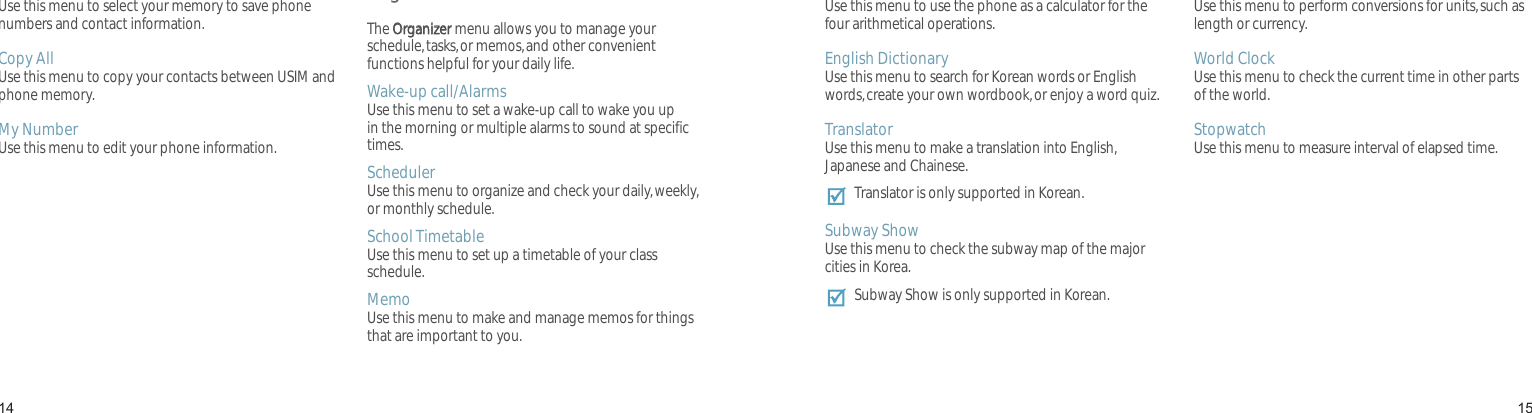 1415Sel Save MemoryUse this menu to select your memory to save phone numbers and contact information.Copy AllUse this menu to copy your contacts between USIM and phone memory.My NumberUse this menu to edit your phone information.Organizer The Organizer menu allows you to manage your schedule, tasks, or memos, and other convenient functions helpful for your daily life.Wake-up call/AlarmsUse this menu to set a wake-up call to wake you up in the morning or multiple alarms to sound at specific times.SchedulerUse this menu to organize and check your daily, weekly, or monthly schedule.School TimetableUse this menu to set up a timetable of your class schedule.MemoUse this menu to make and manage memos for things that are important to you.Menu functionsCalculatorUse this menu to use the phone as a calculator for the four arithmetical operations.English DictionaryUse this menu to search for Korean words or English words, create your own wordbook, or enjoy a word quiz.TranslatorUse this menu to make a translation into English, Japanese and Chainese.Translator is only supported in Korean.Subway ShowUse this menu to check the subway map of the major cities in Korea.Subway Show is only supported in Korean.Unit ConverterUse this menu to perform conversions for units, such as length or currency.World ClockUse this menu to check the current time in other parts of the world.StopwatchUse this menu to measure interval of elapsed time.