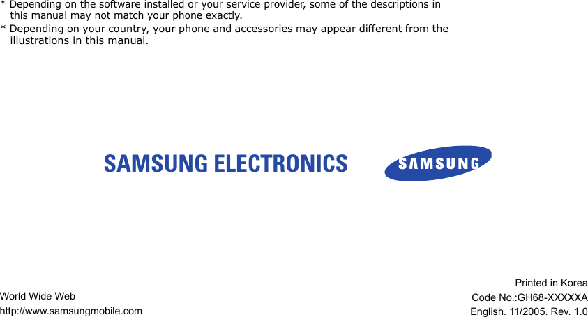 SAMSUNG ELECTRONICS * Depending on the software installed or your service provider, some of the descriptions in this manual may not match your phone exactly.* Depending on your country, your phone and accessories may appear different from the illustrations in this manual.World Wide Webhttp://www.samsungmobile.comPrinted in KoreaCode No.:GH68-XXXXXAEnglish. 11/2005. Rev. 1.0