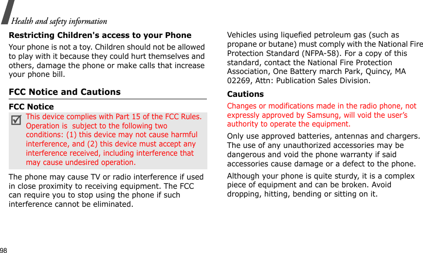98Health and safety informationRestricting Children&apos;s access to your PhoneYour phone is not a toy. Children should not be allowed to play with it because they could hurt themselves and others, damage the phone or make calls that increase your phone bill.FCC Notice and CautionsFCC NoticeThe phone may cause TV or radio interference if used in close proximity to receiving equipment. The FCC can require you to stop using the phone if such interference cannot be eliminated.Vehicles using liquefied petroleum gas (such as propane or butane) must comply with the National Fire Protection Standard (NFPA-58). For a copy of this standard, contact the National Fire Protection Association, One Battery march Park, Quincy, MA 02269, Attn: Publication Sales Division.CautionsChanges or modifications made in the radio phone, not expressly approved by Samsung, will void the user’s authority to operate the equipment.Only use approved batteries, antennas and chargers. The use of any unauthorized accessories may be dangerous and void the phone warranty if said accessories cause damage or a defect to the phone.Although your phone is quite sturdy, it is a complex piece of equipment and can be broken. Avoid dropping, hitting, bending or sitting on it.This device complies with Part 15 of the FCC Rules. Operation is  subject to the following two conditions: (1) this device may not cause harmful interference, and (2) this device must accept any interference received, including interference that may cause undesired operation.