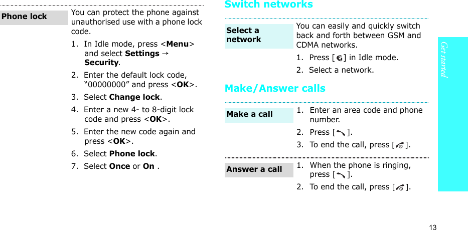 13Get startedSwitch networksMake/Answer callsYou can protect the phone against unauthorised use with a phone lock code. 1.  In Idle mode, press &lt;Menu&gt; and select Settings → Security.2.  Enter the default lock code, “00000000” and press &lt;OK&gt;.3.  Select Change lock.4.  Enter a new 4- to 8-digit lock code and press &lt;OK&gt;.5.  Enter the new code again and press &lt;OK&gt;.6.  Select Phone lock.7.  Select Once or On .Phone lockYou can easily and quickly switch back and forth between GSM and CDMA networks.1.  Press [ ] in Idle mode.2.  Select a network.1. Enter an area code and phone number.2. Press [ ].3. To end the call, press [].1. When the phone is ringing, press [ ].2. To end the call, press [].Select a networkMake a callAnswer a call
