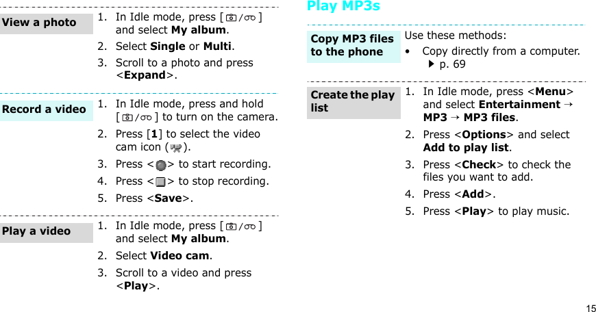 15Play MP3s1. In Idle mode, press [ ] and select My album.2. Select Single or Multi.3. Scroll to a photo and press &lt;Expand&gt;.1. In Idle mode, press and hold [ ] to turn on the camera.2. Press [1] to select the video cam icon ( ).3. Press &lt; &gt; to start recording.4. Press &lt; &gt; to stop recording. 5. Press &lt;Save&gt;. 1. In Idle mode, press [ ] and select My album.2. Select Video cam.3. Scroll to a video and press &lt;Play&gt;.View a photoRecord a videoPlay a videoUse these methods:•  Copy directly from a computer. p. 691. In Idle mode, press &lt;Menu&gt; and select Entertainment → MP3 → MP3 files.2. Press &lt;Options&gt; and select Add to play list.3. Press &lt;Check&gt; to check the files you want to add.4. Press &lt;Add&gt;.5. Press &lt;Play&gt; to play music.Copy MP3 files to the phoneCreate the play list