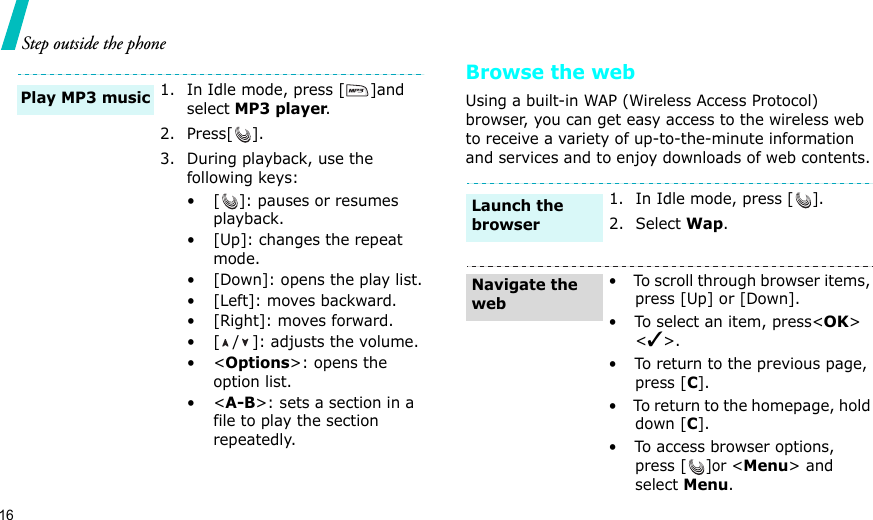 16Step outside the phoneBrowse the webUsing a built-in WAP (Wireless Access Protocol) browser, you can get easy access to the wireless web to receive a variety of up-to-the-minute information and services and to enjoy downloads of web contents.1. In Idle mode, press [ ]and select MP3 player.2. Press[ ].3. During playback, use the following keys:• [ ]: pauses or resumes playback.• [Up]: changes the repeat mode.• [Down]: opens the play list.• [Left]: moves backward.• [Right]: moves forward.• [ / ]: adjusts the volume.•&lt;Options&gt;: opens the option list.•&lt;A-B&gt;: sets a section in a file to play the section repeatedly.Play MP3 music1. In Idle mode, press [].2. Select Wap.•  To scroll through browser items, press [Up] or [Down]. •  To select an item, press&lt;OK&gt; &lt;✓&gt;.•  To return to the previous page, press [C].•  To return to the homepage, hold down [C].•  To access browser options, press []or &lt;Menu&gt; and select Menu.Launch the browserNavigate the web
