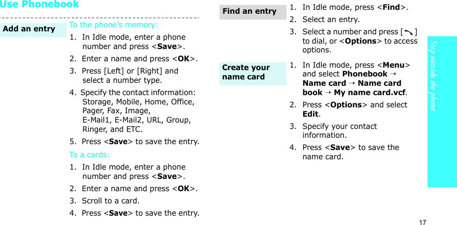 17Step outside the phoneUse PhonebookTo the phone’s memory:1.  In Idle mode, enter a phone number and press &lt;Save&gt;.2.  Enter a name and press &lt;OK&gt;.3.  Press [Left] or [Right] and select a number type.4.  Specify the contact information:  Storage, Mobile, Home, Office, Pager, Fax, Image, E-Mail1, E-Mail2, URL, Group, Ringer, and ETC.5.  Press &lt;Save&gt; to save the entry.To a car ds:1.  In Idle mode, enter a phone number and press &lt;Save&gt;.2.  Enter a name and press &lt;OK&gt;.3.  Scroll to a card.4.  Press &lt;Save&gt; to save the entry.Add an entry1. In Idle mode, press &lt;Find&gt;.2. Select an entry.3. Select a number and press [ ] to dial, or &lt;Options&gt; to access options.1. In Idle mode, press &lt;Menu&gt; and select Phonebook → Name card → Name card book → My name card.vcf.2. Press &lt;Options&gt; and select Edit.3. Specify your contact information.4. Press &lt;Save&gt; to save the name card.Find an entryCreate your name card