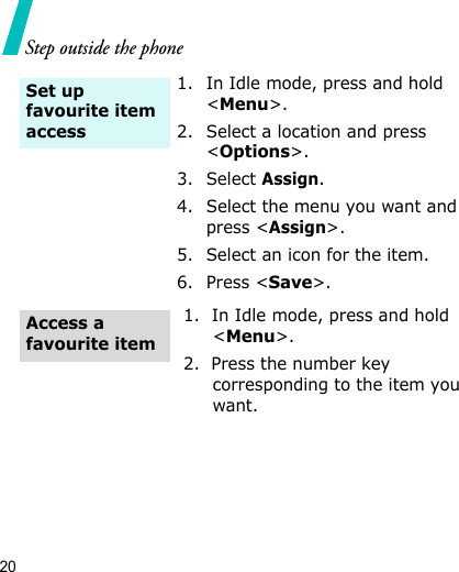 20Step outside the phone1. In Idle mode, press and hold &lt;Menu&gt;.2. Select a location and press &lt;Options&gt;.3. Select Assign.4. Select the menu you want and press &lt;Assign&gt;.5. Select an icon for the item.6. Press &lt;Save&gt;.1.  In Idle mode, press and hold &lt;Menu&gt;.2.  Press the number key corresponding to the item you want.Set up favourite item access Access a favourite item