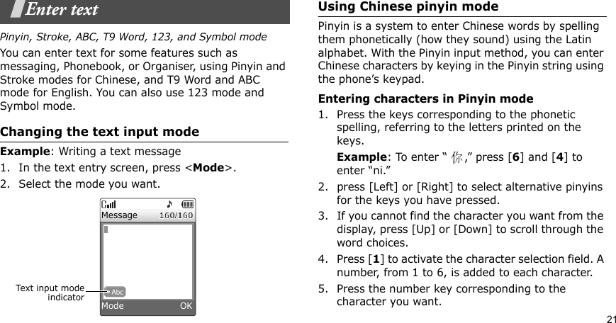 21Enter textPinyin, Stroke, ABC, T9 Word, 123, and Symbol modeYou can enter text for some features such as messaging, Phonebook, or Organiser, using Pinyin and Stroke modes for Chinese, and T9 Word and ABC mode for English. You can also use 123 mode and Symbol mode.Changing the text input modeExample: Writing a text message1. In the text entry screen, press &lt;Mode&gt;. 2. Select the mode you want.Using Chinese pinyin modePinyin is a system to enter Chinese words by spelling them phonetically (how they sound) using the Latin alphabet. With the Pinyin input method, you can enter Chinese characters by keying in the Pinyin string using the phone’s keypad.Entering characters in Pinyin mode1. Press the keys corresponding to the phonetic spelling, referring to the letters printed on the keys.Example: To enter “ ,” press [6] and [4] to enter “ni.”2. press [Left] or [Right] to select alternative pinyins for the keys you have pressed.3. If you cannot find the character you want from the display, press [Up] or [Down] to scroll through the word choices.4. Press [1] to activate the character selection field. A number, from 1 to 6, is added to each character.5. Press the number key corresponding to the character you want.Text input modeindicatorMessageMode                   OK
