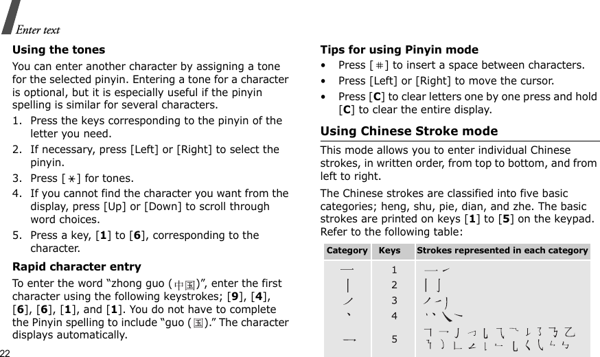 22Enter textUsing the tonesYou can enter another character by assigning a tone for the selected pinyin. Entering a tone for a character is optional, but it is especially useful if the pinyin spelling is similar for several characters.1. Press the keys corresponding to the pinyin of the letter you need. 2. If necessary, press [Left] or [Right] to select the pinyin. 3. Press [ ] for tones.4. If you cannot find the character you want from the display, press [Up] or [Down] to scroll through word choices.5. Press a key, [1] to [6], corresponding to the character.Rapid character entryTo enter the word “zhong guo ( )”, enter the first character using the following keystrokes; [9], [4], [6], [6], [1], and [1]. You do not have to complete the Pinyin spelling to include “guo ( ).” The character displays automatically.Tips for using Pinyin mode• Press [ ] to insert a space between characters.• Press [Left] or [Right] to move the cursor.• Press [C] to clear letters one by one press and hold [C] to clear the entire display.Using Chinese Stroke modeThis mode allows you to enter individual Chinese strokes, in written order, from top to bottom, and from left to right. The Chinese strokes are classified into five basic categories; heng, shu, pie, dian, and zhe. The basic strokes are printed on keys [1] to [5] on the keypad. Refer to the following table:Category    Keys      Strokes represented in each category