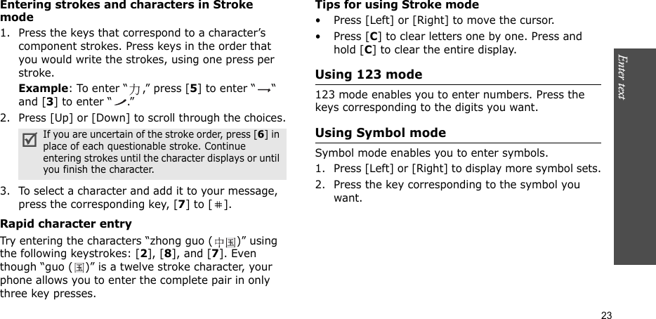 Enter text   23Entering strokes and characters in Stroke mode1. Press the keys that correspond to a character’s component strokes. Press keys in the order that you would write the strokes, using one press per stroke.Example: To enter “ ,” press [5] to enter “ “ and [3] to enter “ .”2. Press [Up] or [Down] to scroll through the choices.3. To select a character and add it to your message, press the corresponding key, [7] to [ ].Rapid character entryTry entering the characters “zhong guo ( )” using the following keystrokes: [2], [8], and [7]. Even though “guo ( )” is a twelve stroke character, your phone allows you to enter the complete pair in only three key presses.Tips for using Stroke mode• Press [Left] or [Right] to move the cursor.• Press [C] to clear letters one by one. Press and hold [C] to clear the entire display. Using 123 mode123 mode enables you to enter numbers. Press the keys corresponding to the digits you want.Using Symbol modeSymbol mode enables you to enter symbols. 1. Press [Left] or [Right] to display more symbol sets.2. Press the key corresponding to the symbol you want.If you are uncertain of the stroke order, press [6] in place of each questionable stroke. Continue entering strokes until the character displays or until you finish the character.