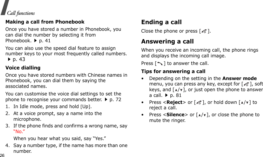26Call functionsMaking a call from PhonebookOnce you have stored a number in Phonebook, you can dial the number by selecting it from Phonebook.p. 41You can also use the speed dial feature to assign number keys to your most frequently called numbers. p. 43Voice diallingOnce you have stored numbers with Chinese names in Phonebook, you can dial them by saying the associated names.You can customise the voice dial settings to set the phone to recognise your commands better.p. 721. In Idle mode, press and hold [Up].2. At a voice prompt, say a name into the microphone.3. If the phone finds and confirms a wrong name, say “No.”When you hear what you said, say “Yes.”4. Say a number type, if the name has more than one number.Ending a callClose the phone or press [ ].Answering a callWhen you receive an incoming call, the phone rings and displays the incoming call image. Press [ ] to answer the call.Tips for answering a call• Depending on the setting in the Answer mode menu, you can press any key, except for [ ], soft keys, and [ / ], or just open the phone to answer a call.p. 81• Press &lt;Reject&gt; or [ ], or hold down [ / ] to reject a call. • Press &lt;Silence&gt; or [ / ], or close the phone to mute the ringer.