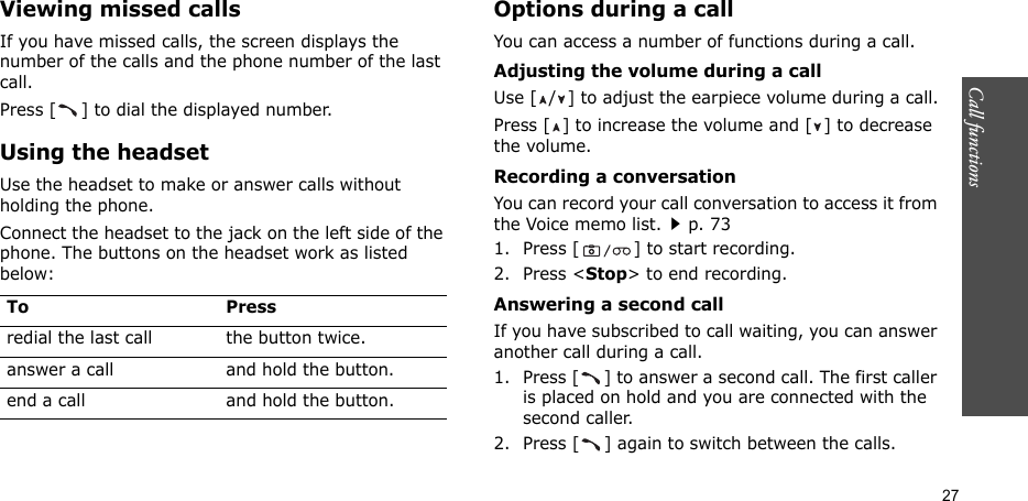 Call functions   27Viewing missed callsIf you have missed calls, the screen displays the number of the calls and the phone number of the last call. Press [ ] to dial the displayed number.Using the headsetUse the headset to make or answer calls without holding the phone. Connect the headset to the jack on the left side of the phone. The buttons on the headset work as listed below:Options during a callYou can access a number of functions during a call.Adjusting the volume during a callUse [ / ] to adjust the earpiece volume during a call.Press [ ] to increase the volume and [ ] to decrease the volume.Recording a conversationYou can record your call conversation to access it from the Voice memo list.p. 731. Press [ ] to start recording.2. Press &lt;Stop&gt; to end recording.Answering a second callIf you have subscribed to call waiting, you can answer another call during a call.1. Press [ ] to answer a second call. The first caller is placed on hold and you are connected with the second caller.2. Press [ ] again to switch between the calls.To Pressredial the last call the button twice.answer a call and hold the button.end a call and hold the button.