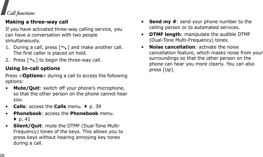 28Call functionsMaking a three-way callIf you have activated three-way calling service, you can have a conversation with two people simultaneously.1. During a call, press [ ] and make another call. The first caller is placed on hold.2. Press [ ] to begin the three-way call.Using In-call optionsPress &lt;Options&gt; during a call to access the following options:•Mute/Quit: switch off your phone’s microphone, so that the other person on the phone cannot hear you. •Calls: access the Calls menu.p. 39•Phonebook: access the Phonebook menu.p. 41•Silent/Quit: mute the DTMF (Dual-Tone Multi-Frequency) tones of the keys. This allows you to press keys without hearing annoying key tones during a call.•Send my #: send your phone number to the calling person or to automated services.•DTMF length: manipulate the audible DTMF (Dual-Tone Multi-Frequency) tones.•Noise cancellation: activate the noise cancellation feature, which masks noise from your surroundings so that the other person on the phone can hear you more clearly. You can also press [Up].