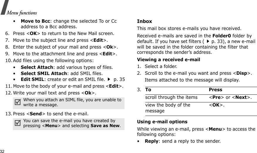 32Menu functions•Move to Bcc: change the selected To or Cc address to a Bcc address.6. Press &lt;OK&gt; to return to the New Mail screen. 7. Move to the subject line and press &lt;Edit&gt;.8. Enter the subject of your mail and press &lt;Ok&gt;.9. Move to the attachment line and press &lt;Edit&gt;.10. Add files using the following options:•Select Attach: add various types of files.•Select SMIL Attach: add SMIL files.•Edit SMIL: create or edit an SMIL file. p. 3511. Move to the body of your e-mail and press &lt;Edit&gt;. 12. Write your mail text and press &lt;Ok&gt;.13. Press &lt;Send&gt; to send the e-mail. InboxThis mail box stores e-mails you have received. Received e-mails are saved in the Folder0 folder by default. If you have set filters (p. 33), a new e-mail will be saved in the folder containing the filter that corresponds the sender’s address.Viewing a received e-mail1. Select a folder.2. Scroll to the e-mail you want and press &lt;Disp&gt;.Items attached to the message will display.Using e-mail optionsWhile viewing an e-mail, press &lt;Menu&gt; to access the following options:•Reply: send a reply to the sender.When you attach an SIML file, you are unable to write a message.You can save the e-mail you have created by pressing &lt;Menu&gt; and selecting Save as New.3.To Pressscroll through the items &lt;Pre&gt; or &lt;Next&gt;.view the body of the message &lt;OK&gt;.
