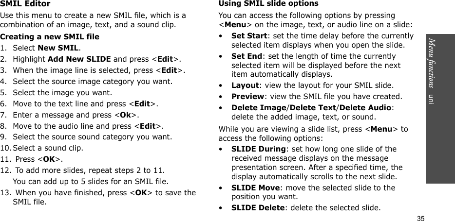 Menu functions   uni35SMIL EditorUse this menu to create a new SMIL file, which is a combination of an image, text, and a sound clip.Creating a new SMIL file1. Select New SMIL.2. Highlight Add New SLIDE and press &lt;Edit&gt;.3. When the image line is selected, press &lt;Edit&gt;.4. Select the source image category you want.5. Select the image you want.6. Move to the text line and press &lt;Edit&gt;.7. Enter a message and press &lt;Ok&gt;.8. Move to the audio line and press &lt;Edit&gt;.9. Select the source sound category you want.10. Select a sound clip.11.  Press &lt;OK&gt;.12.  To add more slides, repeat steps 2 to 11.You can add up to 5 slides for an SMIL file.13.  When you have finished, press &lt;OK&gt; to save the SMIL file.Using SMIL slide optionsYou can access the following options by pressing &lt;Menu&gt; on the image, text, or audio line on a slide:•Set Start: set the time delay before the currently selected item displays when you open the slide.•Set End: set the length of time the currently selected item will be displayed before the next item automatically displays.•Layout: view the layout for your SMIL slide.•Preview: view the SMIL file you have created.•Delete Image/Delete Text/Delete Audio: delete the added image, text, or sound.While you are viewing a slide list, press &lt;Menu&gt; to access the following options:•SLIDE During: set how long one slide of the received message displays on the message presentation screen. After a specified time, the display automatically scrolls to the next slide.•SLIDE Move: move the selected slide to the position you want.•SLIDE Delete: delete the selected slide.