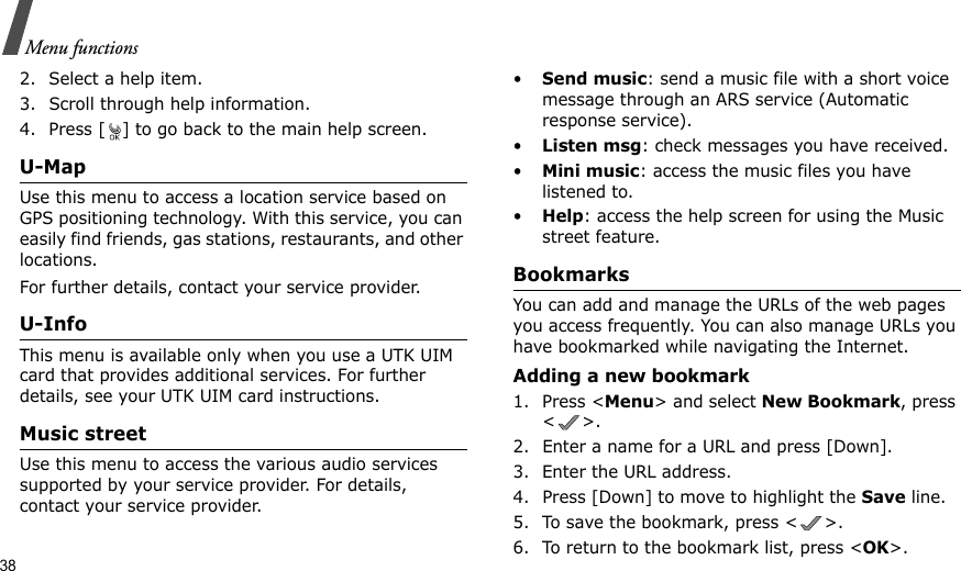 38Menu functions2. Select a help item.3. Scroll through help information.4. Press [ ] to go back to the main help screen.U-MapUse this menu to access a location service based on GPS positioning technology. With this service, you can easily find friends, gas stations, restaurants, and other locations.For further details, contact your service provider.U-InfoThis menu is available only when you use a UTK UIM card that provides additional services. For further details, see your UTK UIM card instructions.Music streetUse this menu to access the various audio services supported by your service provider. For details, contact your service provider.•Send music: send a music file with a short voice message through an ARS service (Automatic response service).•Listen msg: check messages you have received.•Mini music: access the music files you have listened to.•Help: access the help screen for using the Music street feature.BookmarksYou can add and manage the URLs of the web pages you access frequently. You can also manage URLs you have bookmarked while navigating the Internet.Adding a new bookmark1. Press &lt;Menu&gt; and select New Bookmark, press &lt;&gt;.2. Enter a name for a URL and press [Down].3. Enter the URL address.4. Press [Down] to move to highlight the Save line.5. To save the bookmark, press &lt; &gt;.6. To return to the bookmark list, press &lt;OK&gt;.