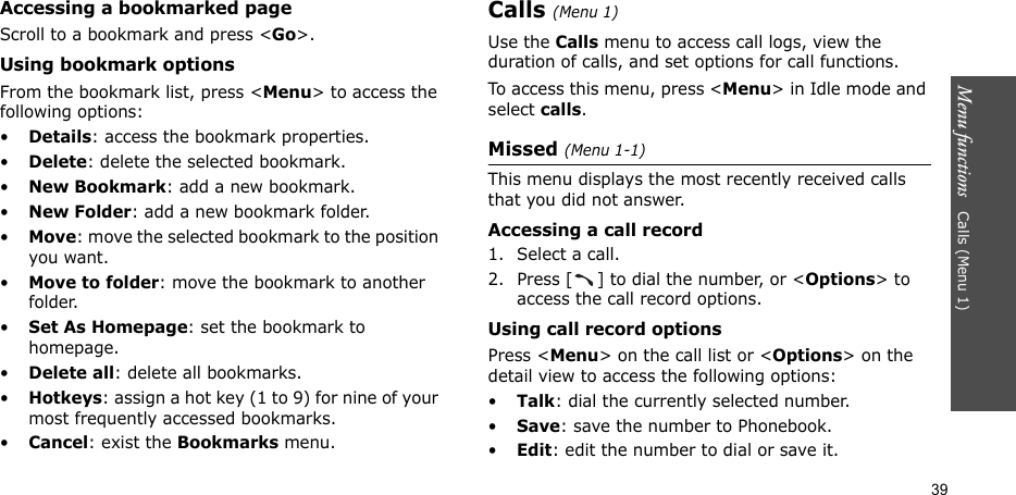 Menu functions   Calls (Menu 1)39Accessing a bookmarked pageScroll to a bookmark and press &lt;Go&gt;.Using bookmark optionsFrom the bookmark list, press &lt;Menu&gt; to access the following options:•Details: access the bookmark properties.•Delete: delete the selected bookmark.•New Bookmark: add a new bookmark.•New Folder: add a new bookmark folder.•Move: move the selected bookmark to the position you want.•Move to folder: move the bookmark to another folder.•Set As Homepage: set the bookmark to homepage. •Delete all: delete all bookmarks.•Hotkeys: assign a hot key (1 to 9) for nine of your most frequently accessed bookmarks.•Cancel: exist the Bookmarks menu.Calls (Menu 1)Use the Calls menu to access call logs, view the duration of calls, and set options for call functions.To access this menu, press &lt;Menu&gt; in Idle mode and select calls.Missed (Menu 1-1)This menu displays the most recently received calls that you did not answer.Accessing a call record1. Select a call.2. Press [ ] to dial the number, or &lt;Options&gt; to access the call record options.Using call record optionsPress &lt;Menu&gt; on the call list or &lt;Options&gt; on the detail view to access the following options:•Talk: dial the currently selected number.•Save: save the number to Phonebook.•Edit: edit the number to dial or save it.
