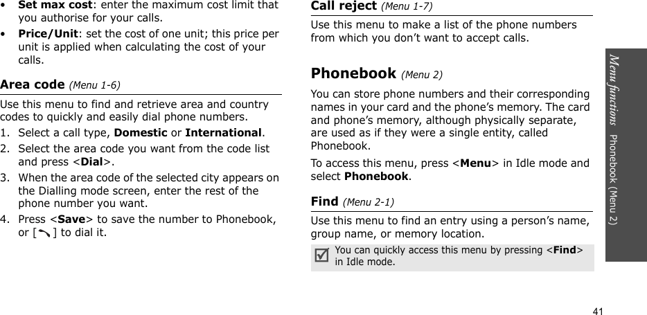 Menu functions   Phonebook (Menu 2)41•Set max cost: enter the maximum cost limit that you authorise for your calls.•Price/Unit: set the cost of one unit; this price per unit is applied when calculating the cost of your calls.Area code (Menu 1-6)Use this menu to find and retrieve area and country codes to quickly and easily dial phone numbers.1. Select a call type, Domestic or International.2. Select the area code you want from the code list and press &lt;Dial&gt;.3. When the area code of the selected city appears on the Dialling mode screen, enter the rest of the phone number you want.4. Press &lt;Save&gt; to save the number to Phonebook, or [ ] to dial it. Call reject (Menu 1-7)Use this menu to make a list of the phone numbers from which you don’t want to accept calls.Phonebook (Menu 2)You can store phone numbers and their corresponding names in your card and the phone’s memory. The card and phone’s memory, although physically separate, are used as if they were a single entity, called Phonebook. To access this menu, press &lt;Menu&gt; in Idle mode and select Phonebook.Find (Menu 2-1)Use this menu to find an entry using a person’s name, group name, or memory location.You can quickly access this menu by pressing &lt;Find&gt; in Idle mode.