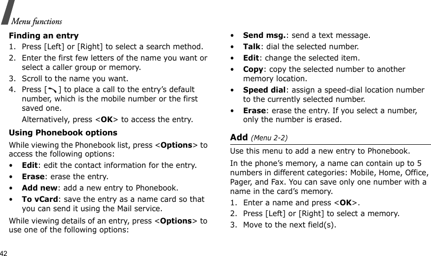 42Menu functionsFinding an entry1. Press [Left] or [Right] to select a search method.2. Enter the first few letters of the name you want or select a caller group or memory.3. Scroll to the name you want. 4. Press [ ] to place a call to the entry’s default number, which is the mobile number or the first saved one. Alternatively, press &lt;OK&gt; to access the entry. Using Phonebook optionsWhile viewing the Phonebook list, press &lt;Options&gt; to access the following options:•Edit: edit the contact information for the entry.•Erase: erase the entry.•Add new: add a new entry to Phonebook.•To vCard: save the entry as a name card so that you can send it using the Mail service.While viewing details of an entry, press &lt;Options&gt; to use one of the following options: •Send msg.: send a text message.•Talk: dial the selected number.•Edit: change the selected item. •Copy: copy the selected number to another memory location.•Speed dial: assign a speed-dial location number to the currently selected number.•Erase: erase the entry. If you select a number, only the number is erased.Add (Menu 2-2)Use this menu to add a new entry to Phonebook.In the phone’s memory, a name can contain up to 5 numbers in different categories: Mobile, Home, Office, Pager, and Fax. You can save only one number with a name in the card’s memory.1. Enter a name and press &lt;OK&gt;.2. Press [Left] or [Right] to select a memory.3. Move to the next field(s).